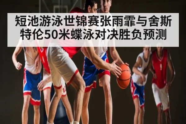 短池游泳世锦赛张雨霏与舍斯特伦50米蝶泳对决胜负预测