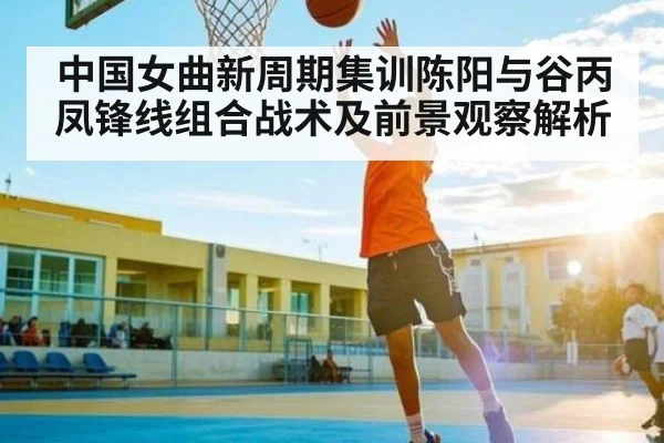中国女曲新周期集训陈阳与谷丙凤锋线组合战术及前景观察解析