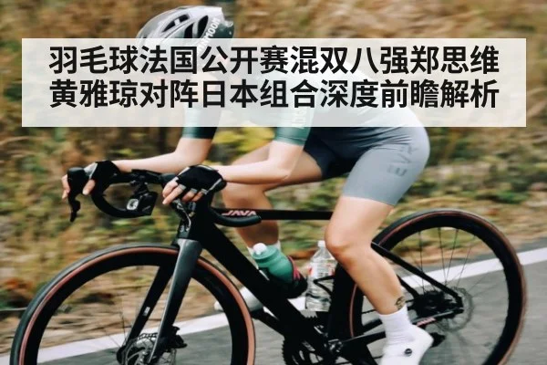 羽毛球法国公开赛混双八强郑思维黄雅琼对阵日本组合深度前瞻解析